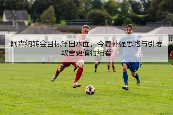 阿森纳转会目标浮出水面，今夏补强思路与引援取舍更值得细看（mktiYu）